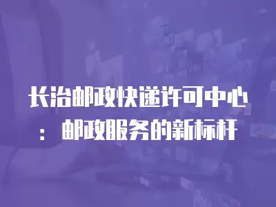 長治郵政快遞許可中心：郵政服務(wù)的新標(biāo)桿