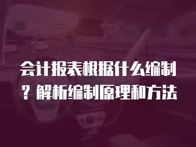 會計報表根據什么編制？解析編制原理和方法