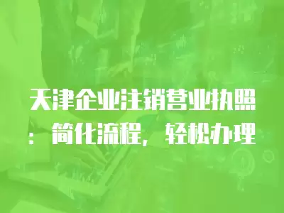 天津企業(yè)注銷營(yíng)業(yè)執(zhí)照：簡(jiǎn)化流程，輕松辦理