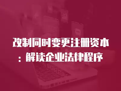 改制同時變更注冊資本: 解讀企業法律程序