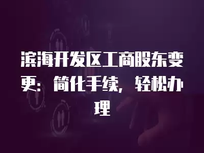 濱海開發(fā)區(qū)工商股東變更：簡化手續(xù)，輕松辦理