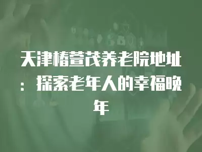 天津椿萱茂養老院地址：探索老年人的幸福晚年