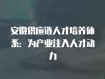 安徽供應鏈人才培養體系：為產業注入人才動力