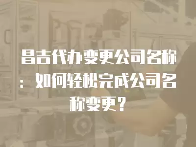 昌吉代辦變更公司名稱：如何輕松完成公司名稱變更？