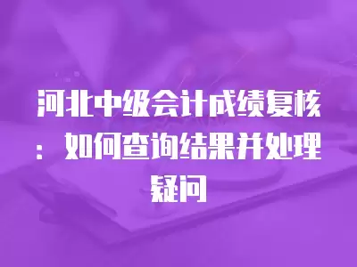 河北中級會計成績復(fù)核：如何查詢結(jié)果并處理疑問