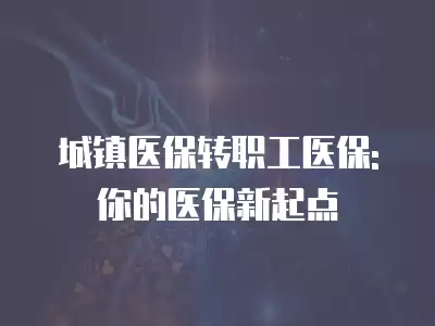 城鎮(zhèn)醫(yī)保轉職工醫(yī)保: 你的醫(yī)保新起點