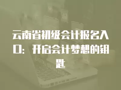 云南省初級會計報名入口：開啟會計夢想的鑰匙