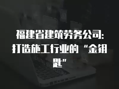 福建省建筑勞務(wù)公司：打造施工行業(yè)的“金鑰匙”