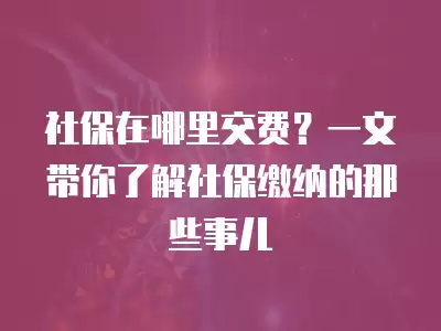 社保在哪里交費(fèi)？一文帶你了解社保繳納的那些事兒