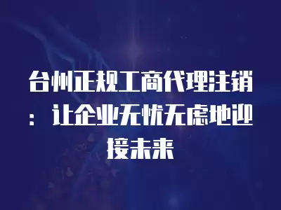 臺州正規工商代理注銷：讓企業無憂無慮地迎接未來