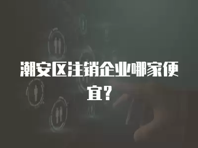 潮安區注銷企業哪家便宜？