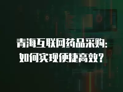 青海互聯(lián)網(wǎng)藥品采購(gòu)：如何實(shí)現(xiàn)便捷高效？