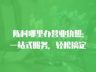 陳村哪里辦營業(yè)執(zhí)照：一站式服務(wù)，輕松搞定