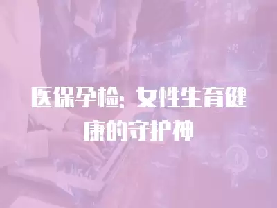 醫保孕檢: 女性生育健康的守護神