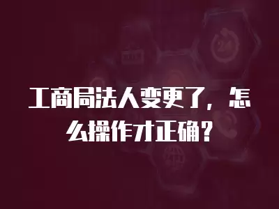 工商局法人變更了，怎么操作才正確？