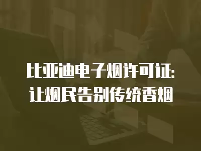 比亞迪電子煙許可證：讓煙民告別傳統香煙