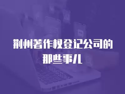 荊州著作權登記公司的那些事兒