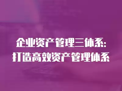 企業(yè)資產(chǎn)管理三體系：打造高效資產(chǎn)管理體系