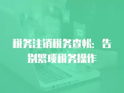 稅務(wù)注銷稅務(wù)查帳：告別繁瑣稅務(wù)操作