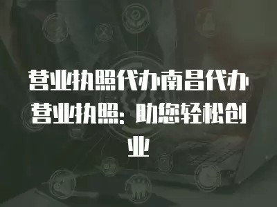 營業(yè)執(zhí)照代辦南昌代辦營業(yè)執(zhí)照: 助您輕松創(chuàng)業(yè)