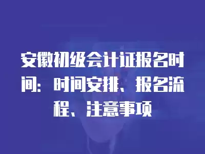安徽初級會計證報名時間：時間安排、報名流程、注意事項