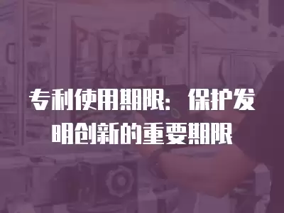 專利使用期限：保護(hù)發(fā)明創(chuàng)新的重要期限