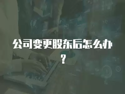 公司變更股東后怎么辦？