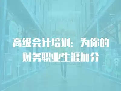 高級會計培訓：為你的財務職業(yè)生涯加分