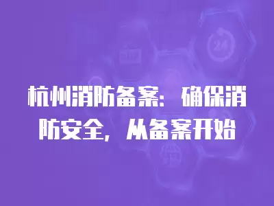 杭州消防備案：確保消防安全，從備案開始