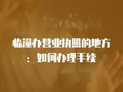 臨潼辦營業執照的地方：如何辦理手續