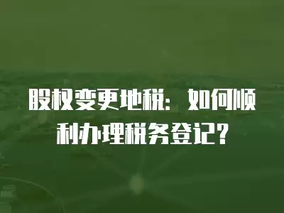 股權變更地稅：如何順利辦理稅務登記？