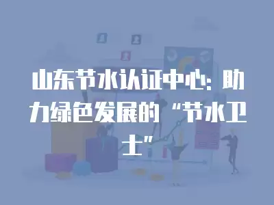 山東節(jié)水認(rèn)證中心: 助力綠色發(fā)展的“節(jié)水衛(wèi)士”