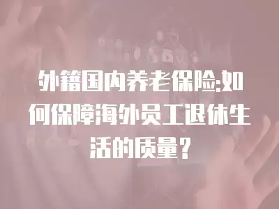 外籍國(guó)內(nèi)養(yǎng)老保險(xiǎn):如何保障海外員工退休生活的質(zhì)量?