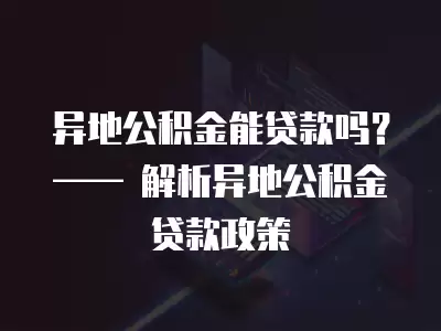 異地公積金能貸款嗎？—— 解析異地公積金貸款政策