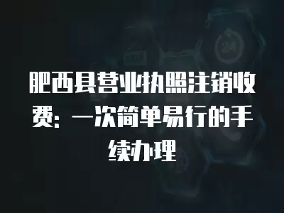 肥西縣營業執照注銷收費: 一次簡單易行的手續辦理