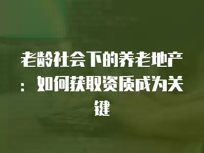 老齡社會下的養老地產：如何獲取資質成為關鍵