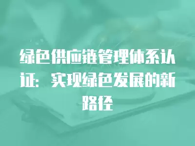 綠色供應鏈管理體系認證：實現綠色發展的新路徑