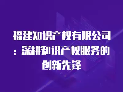 福建知識產權有限公司: 深耕知識產權服務的創新先鋒