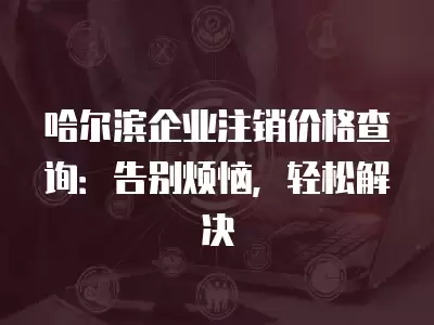 哈爾濱企業(yè)注銷價格查詢：告別煩惱，輕松解決