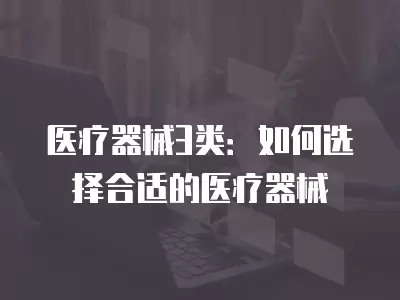 醫(yī)療器械3類：如何選擇合適的醫(yī)療器械