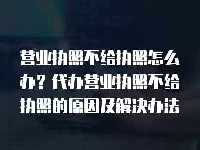 營業(yè)執(zhí)照不給執(zhí)照怎么辦？代辦營業(yè)執(zhí)照不給執(zhí)照的原因及解決辦法