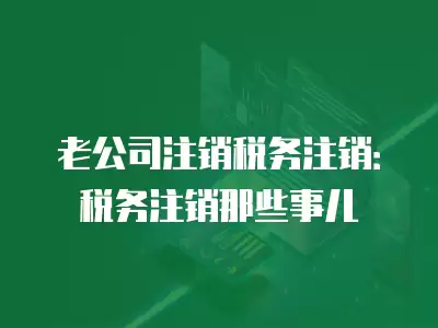 老公司注銷稅務注銷：稅務注銷那些事兒