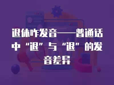 退休咋發音——普通話中“退”與“退”的發音差異