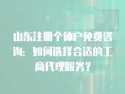 山東注冊個體戶免費咨詢：如何選擇合適的工商代理服務？