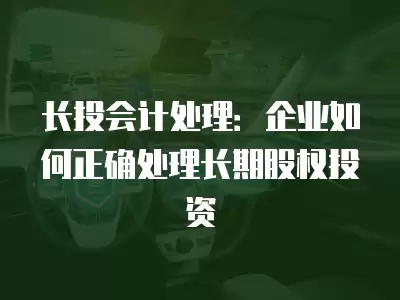 長投會計處理：企業如何正確處理長期股權投資