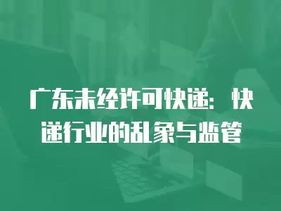 廣東未經(jīng)許可快遞：快遞行業(yè)的亂象與監(jiān)管