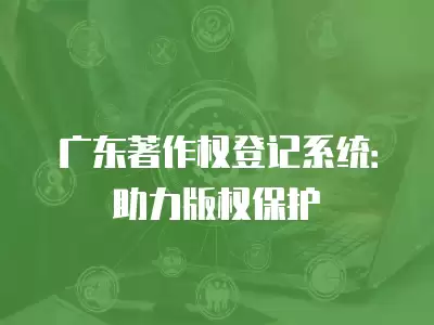 廣東著作權登記系統：助力版權保護