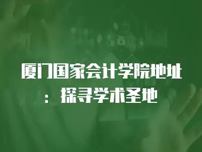 廈門國家會計學院地址：探尋學術圣地