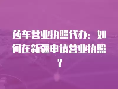 莎車營業執照代辦：如何在新疆申請營業執照？