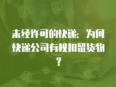 未經(jīng)許可的快遞：為何快遞公司有權(quán)扣留貨物？